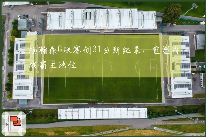 杨瀚森G联赛创31分新纪录，重塑内线霸主地位