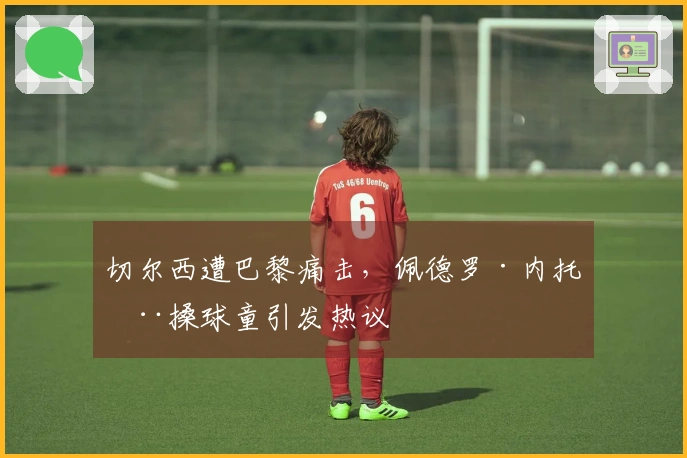 切尔西遭巴黎痛击，佩德罗·内托推搡球童引发热议