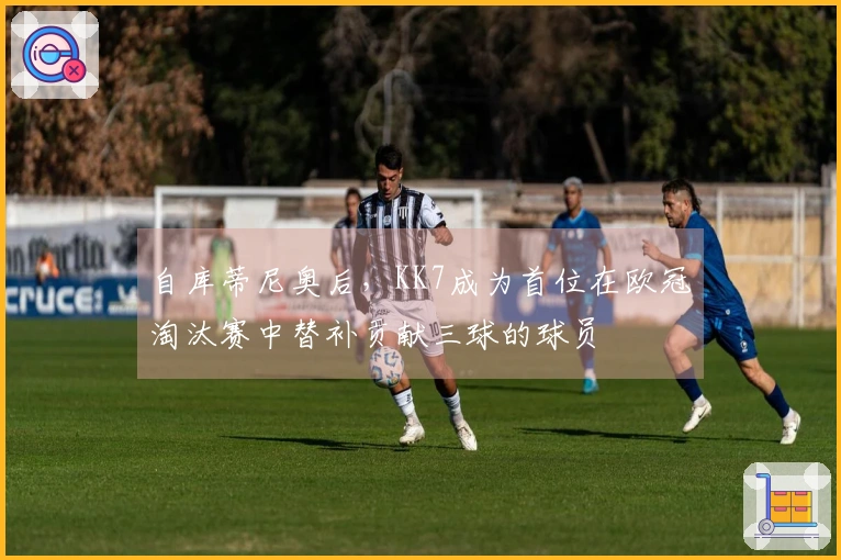 自库蒂尼奥后，KK7成为首位在欧冠淘汰赛中替补贡献三球的球员