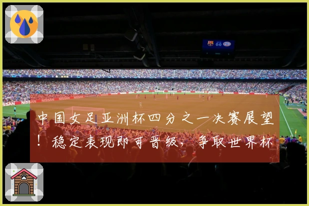 中国女足亚洲杯四分之一决赛展望！稳定表现即可晋级，争取世界杯名额