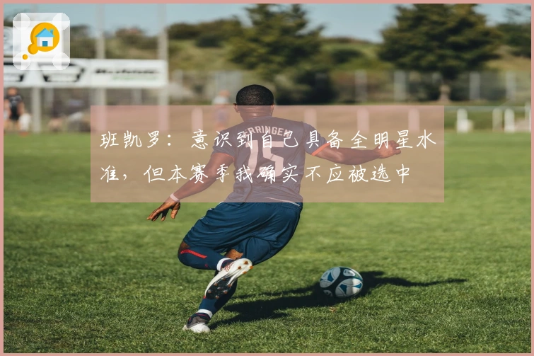 班凯罗：意识到自己具备全明星水准，但本赛季我确实不应被选中