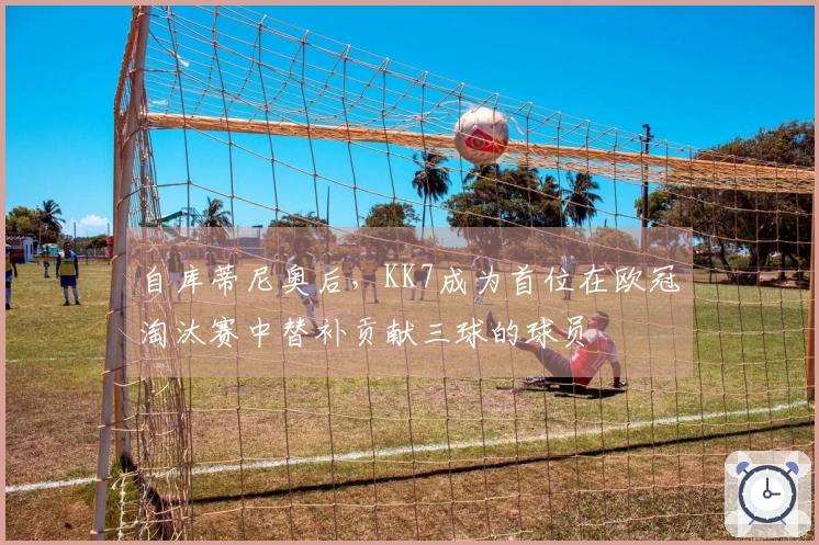 自库蒂尼奥后，KK7成为首位在欧冠淘汰赛中替补贡献三球的球员