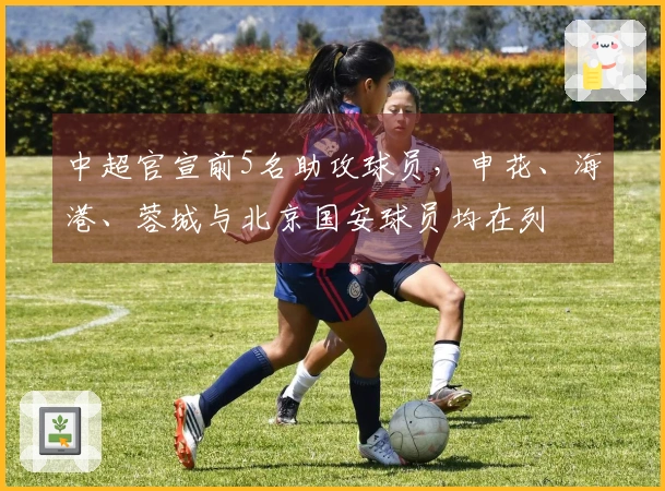 中超官宣前5名助攻球员，申花、海港、蓉城与北京国安球员均在列