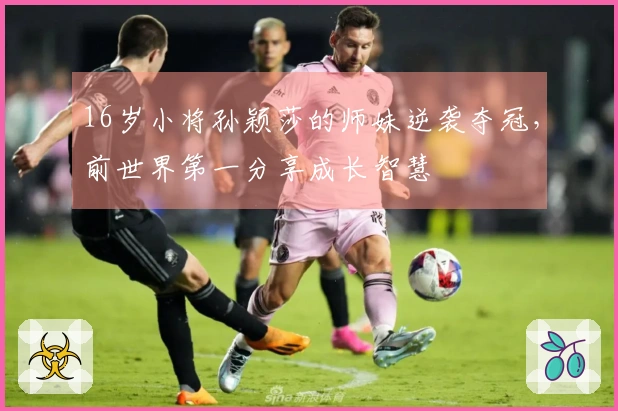 16岁小将孙颖莎的师妹逆袭夺冠，前世界第一分享成长智慧