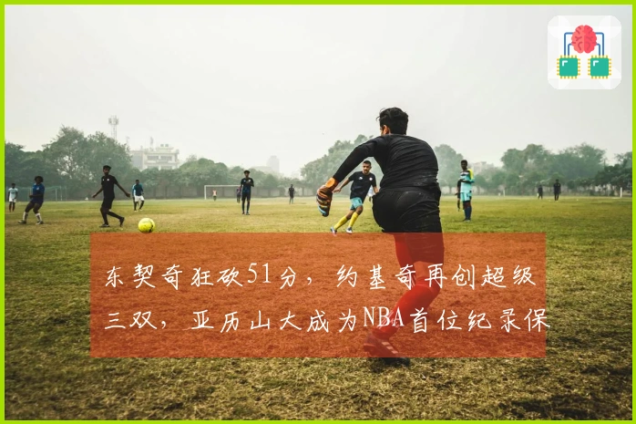 东契奇狂砍51分，约基奇再创超级三双，亚历山大成为NBA首位纪录保持者