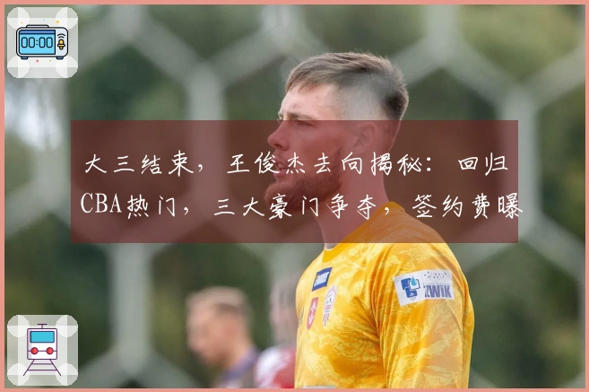 大三结束，王俊杰去向揭秘：回归CBA热门，三大豪门争夺，签约费曝光