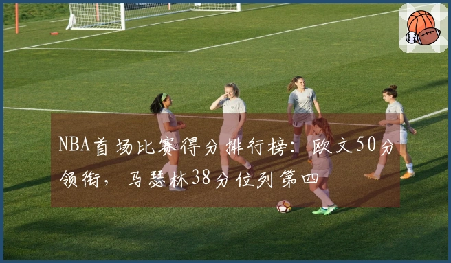 NBA首场比赛得分排行榜：欧文50分领衔，马瑟林38分位列第四