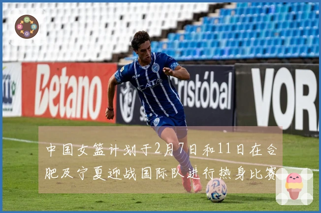 中国女篮计划于2月7日和11日在合肥及宁夏迎战国际队进行热身比赛