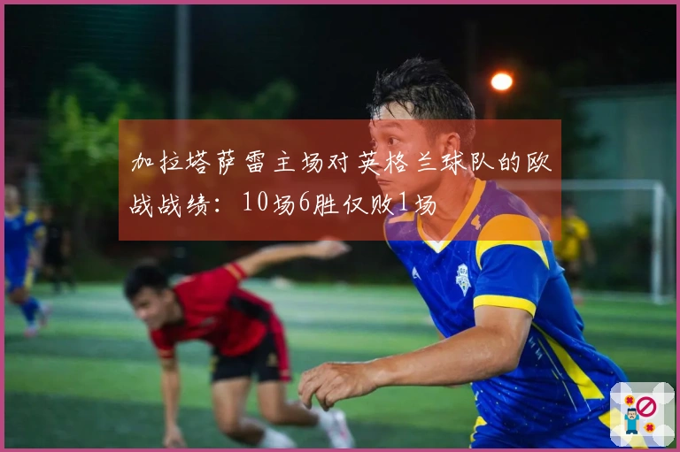 加拉塔萨雷主场对英格兰球队的欧战战绩：10场6胜仅败1场