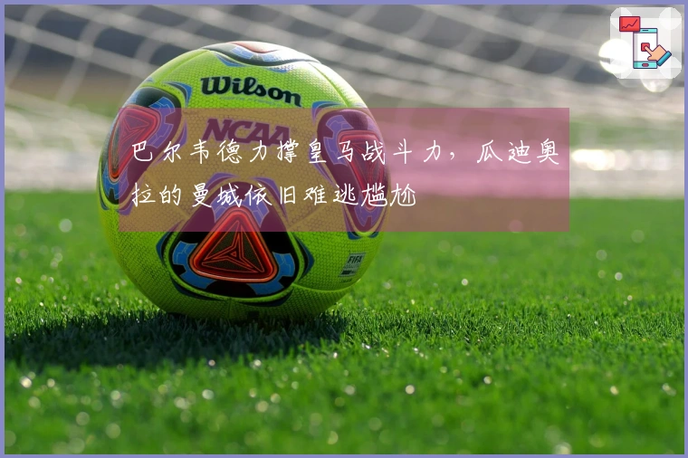 巴尔韦德力撑皇马战斗力，瓜迪奥拉的曼城依旧难逃尴尬