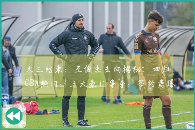 大三结束，王俊杰去向揭秘：回归CBA热门，三大豪门争夺，签约费曝光