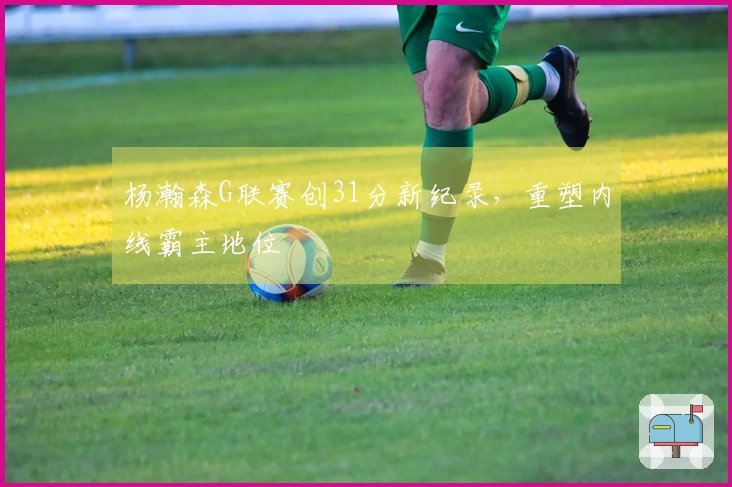 杨瀚森G联赛创31分新纪录，重塑内线霸主地位